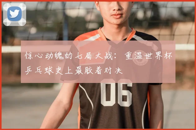 惊心动魄的七局大战：重温世界杯乒乓球史上最胶着对决