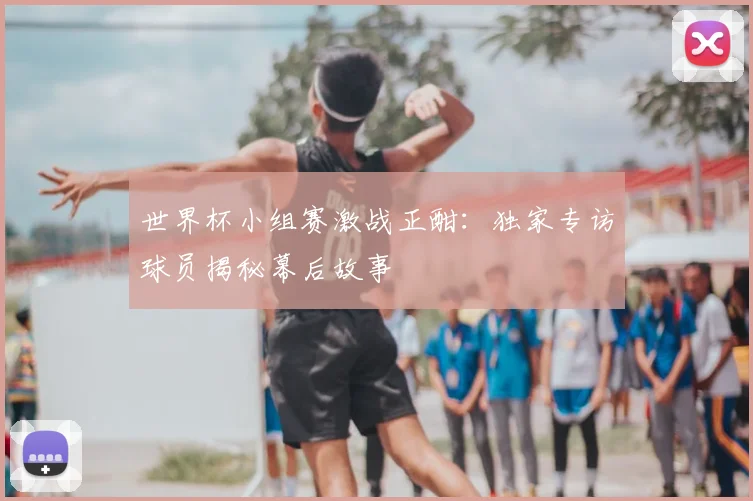 世界杯小组赛激战正酣：独家专访球员揭秘幕后故事