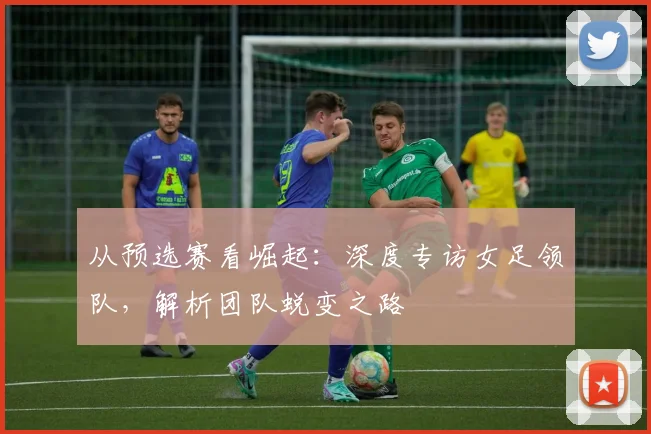 从预选赛看崛起：深度专访女足领队，解析团队蜕变之路