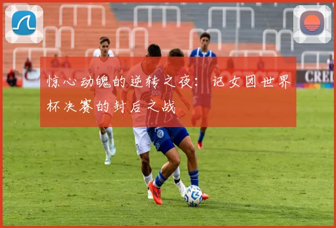惊心动魄的逆转之夜：记女团世界杯决赛的封后之战