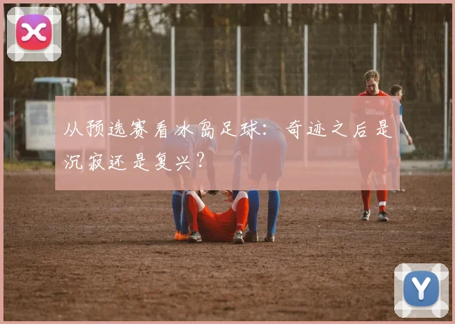 从预选赛看冰岛足球：奇迹之后是沉寂还是复兴？