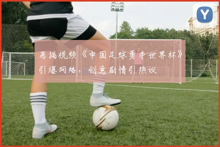 恶搞视频《中国足球勇夺世界杯》引爆网络，创意剧情引热议