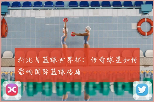 科比与篮球世界杯：传奇球星如何影响国际篮球格局