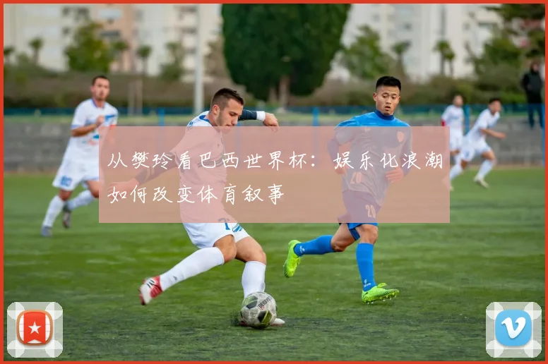 从樊玲看巴西世界杯:娱乐化浪潮如何改变体育叙事