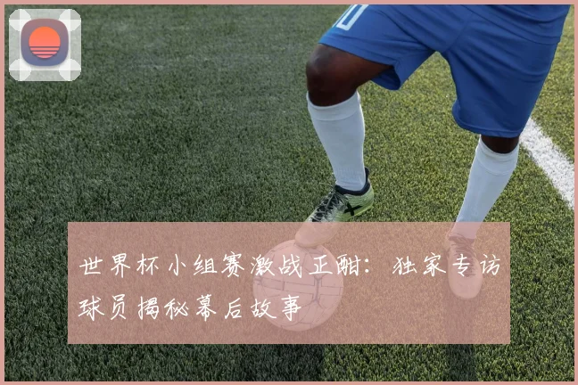 世界杯小组赛激战正酣：独家专访球员揭秘幕后故事