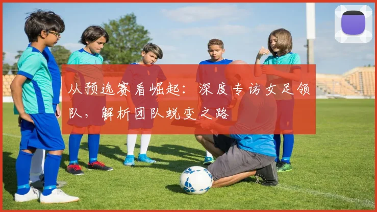 从预选赛看崛起：深度专访女足领队，解析团队蜕变之路