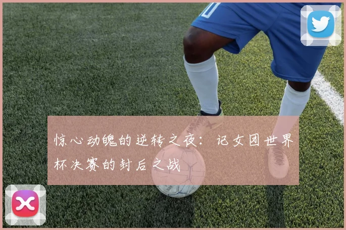 惊心动魄的逆转之夜：记女团世界杯决赛的封后之战