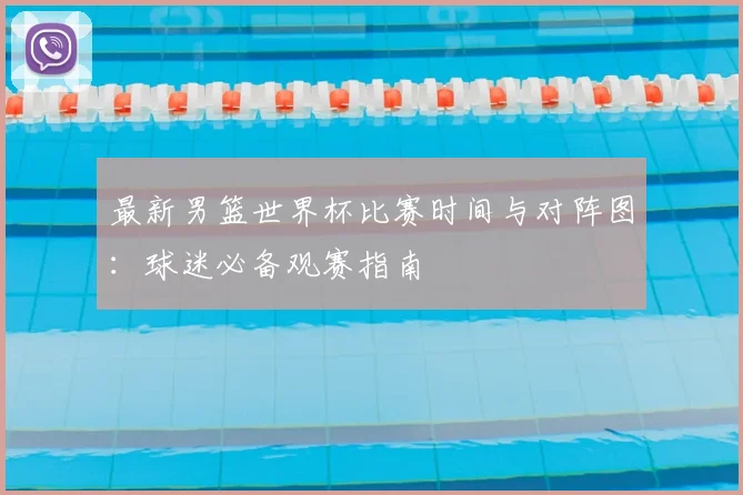 最新男篮世界杯比赛时间与对阵图：球迷必备观赛指南