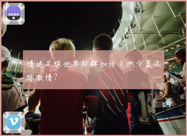 情迷足球世界杯群如何点燃今夏足球激情？
