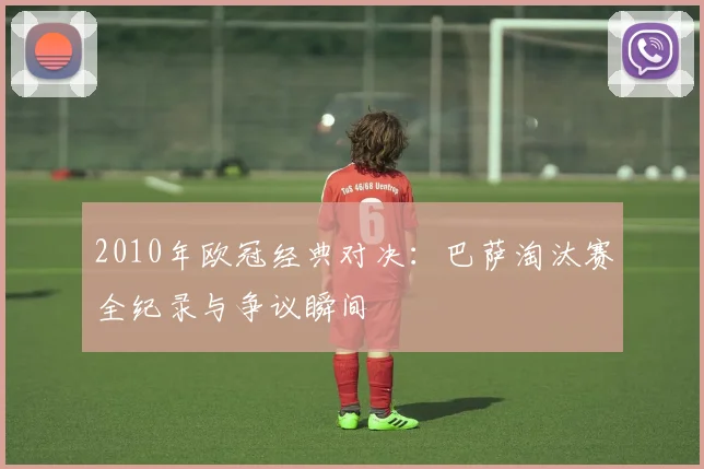2010年欧冠经典对决:巴萨淘汰赛全纪录与争议瞬间