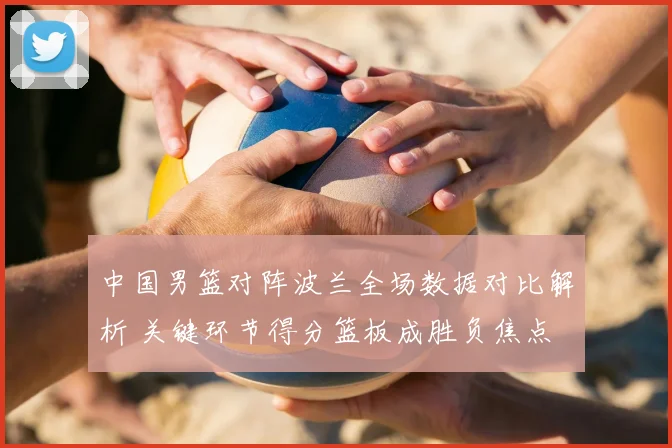 中国男篮对阵波兰全场数据对比解析 关键环节得分篮板成胜负焦点