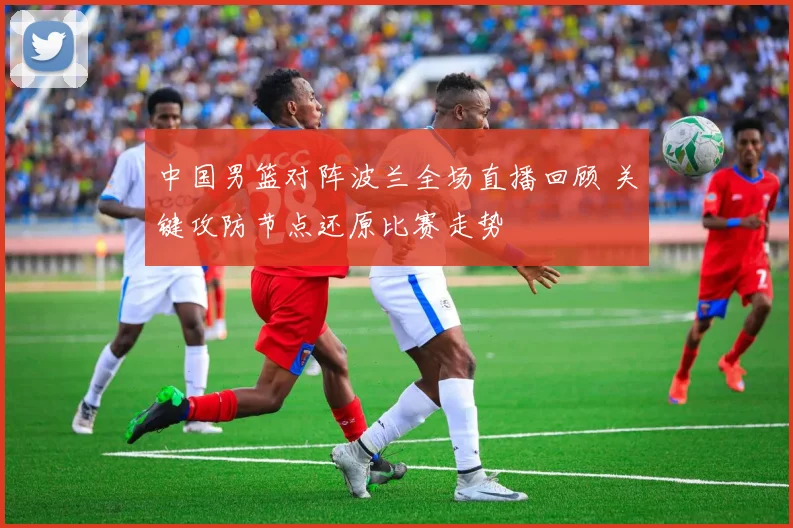 中国男篮对阵波兰全场直播回顾 关键攻防节点还原比赛走势