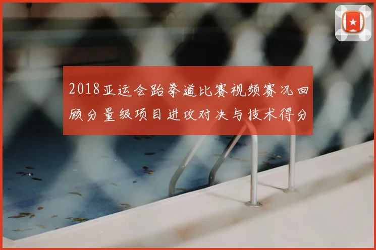 2018亚运会跆拳道比赛视频赛况回顾分量级项目进攻对决与技术得分要点