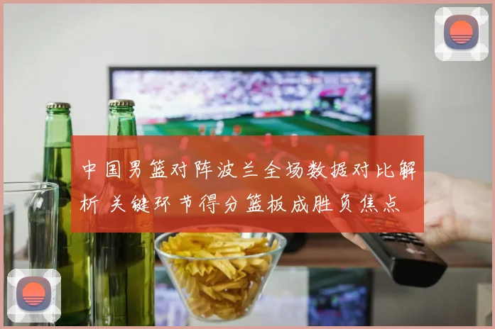 中国男篮对阵波兰全场数据对比解析 关键环节得分篮板成胜负焦点