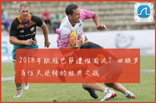 2018年欧冠巴萨遭谁淘汰?回顾罗马惊天逆转的经典之战