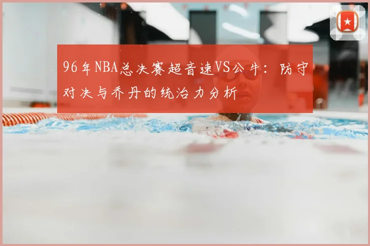 96年NBA总决赛超音速VS公牛：防守对决与乔丹的统治力分析